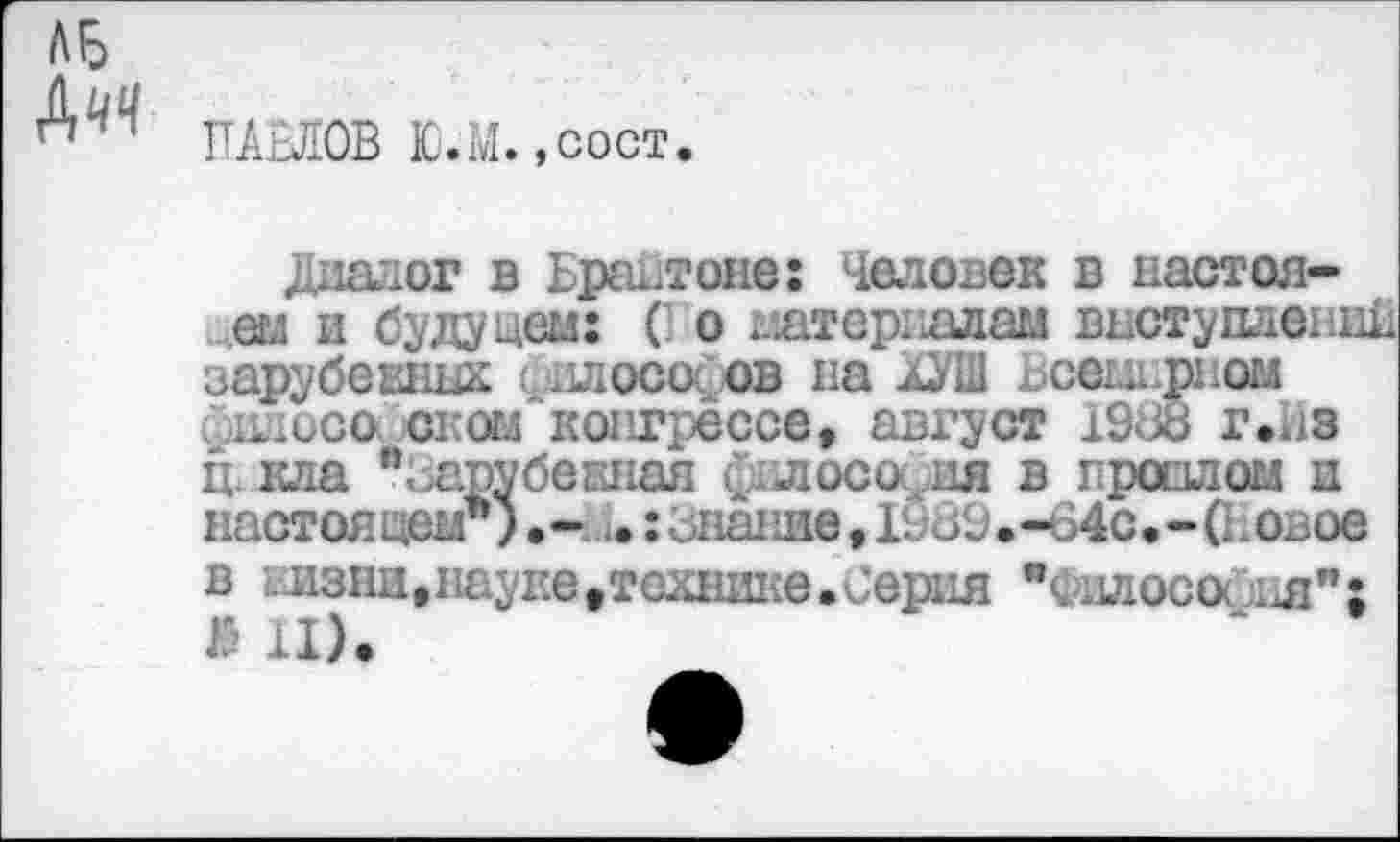 ﻿ПАНОВ Ю.М.,сост,
Диалог в Брайтоне: Человек в пастелей и буда нем: (Го штерпалам выступлений зарубевных £ .июсо< ов па хУШ Всемирном ...осе оком конгрессе, август 1968 г.из ц. кла "Зарубекная филосос ия в проплом и настоящем*)•- .:икание,IVс»9.-64с.-(Говое
в Еизнп.науке.технике.Серия "Философия";